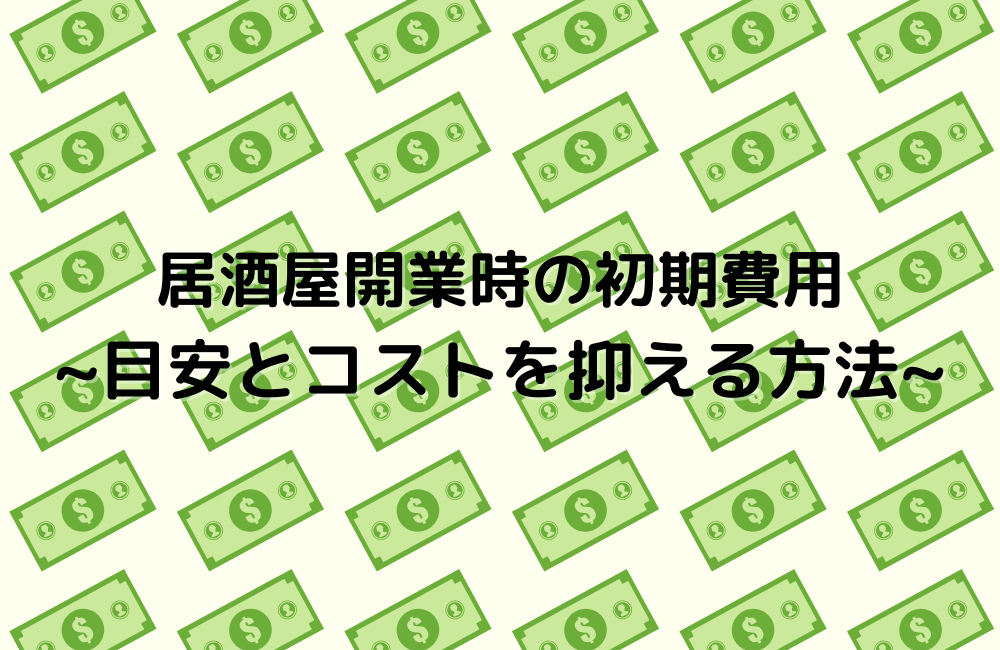 居酒屋開業時の初期費用 ~目安とコストを抑える方法~